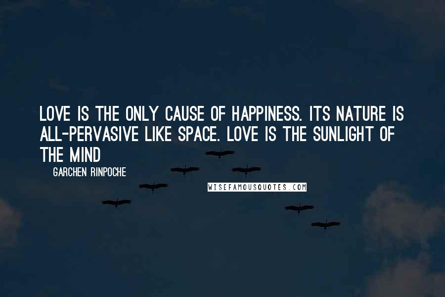 Garchen Rinpoche Quotes: Love is the only cause of happiness. Its nature is all-pervasive like space. Love is the sunlight of the mind
