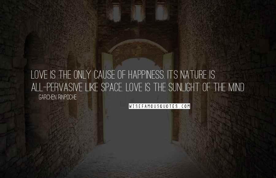 Garchen Rinpoche Quotes: Love is the only cause of happiness. Its nature is all-pervasive like space. Love is the sunlight of the mind