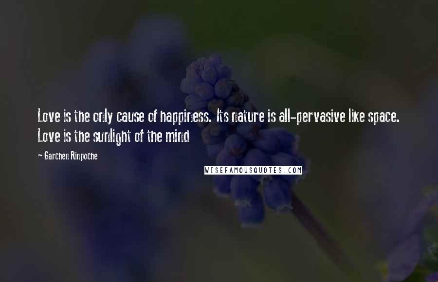 Garchen Rinpoche Quotes: Love is the only cause of happiness. Its nature is all-pervasive like space. Love is the sunlight of the mind