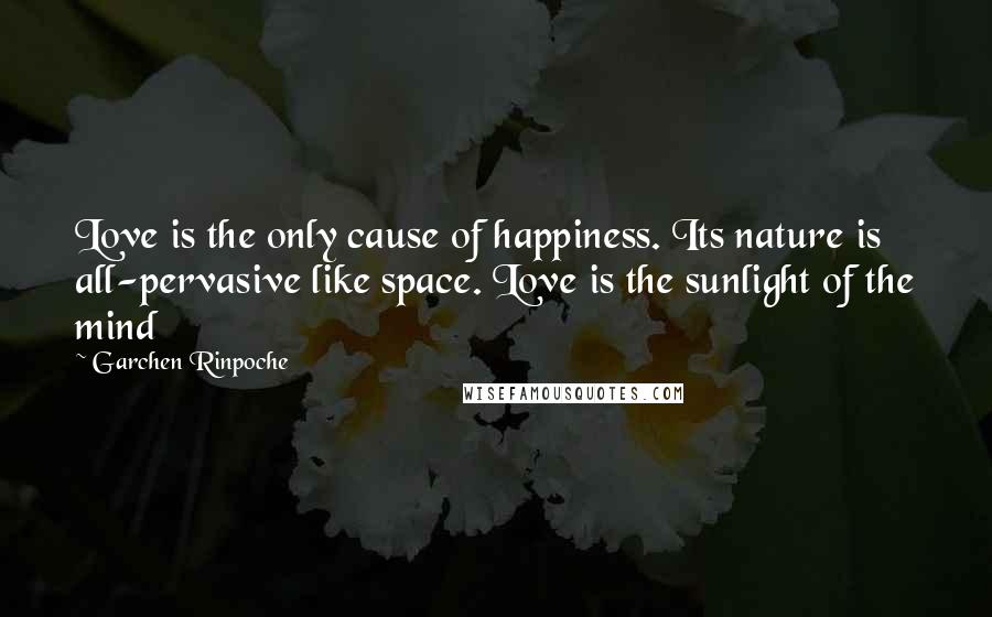 Garchen Rinpoche Quotes: Love is the only cause of happiness. Its nature is all-pervasive like space. Love is the sunlight of the mind