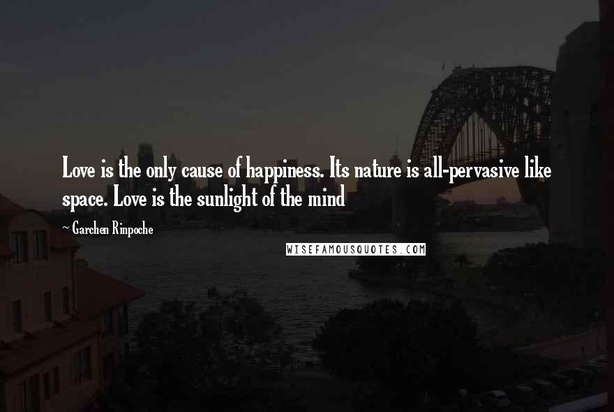 Garchen Rinpoche Quotes: Love is the only cause of happiness. Its nature is all-pervasive like space. Love is the sunlight of the mind