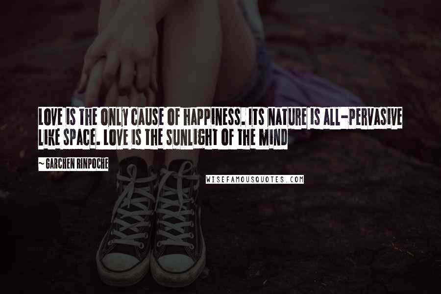 Garchen Rinpoche Quotes: Love is the only cause of happiness. Its nature is all-pervasive like space. Love is the sunlight of the mind