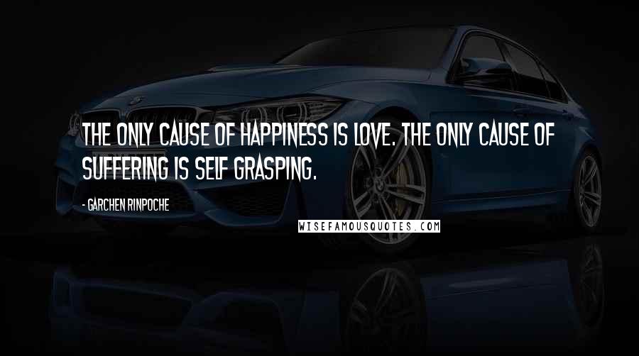 Garchen Rinpoche Quotes: The only cause of happiness is love. The only cause of suffering is self grasping.