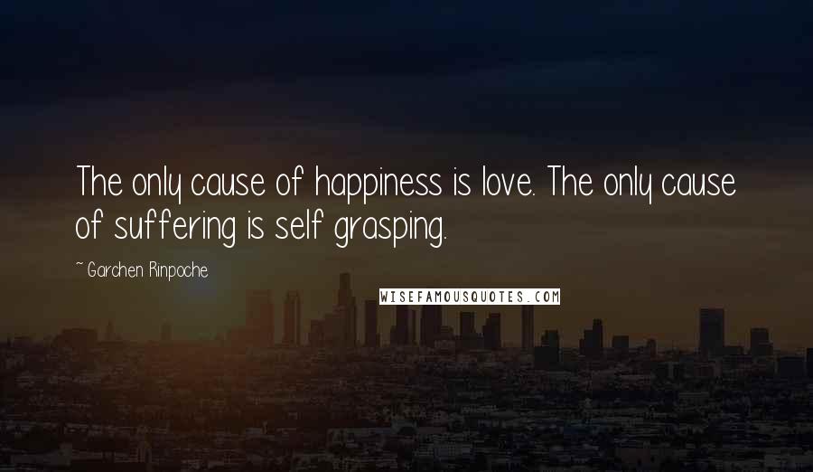 Garchen Rinpoche Quotes: The only cause of happiness is love. The only cause of suffering is self grasping.