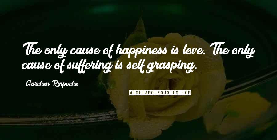 Garchen Rinpoche Quotes: The only cause of happiness is love. The only cause of suffering is self grasping.