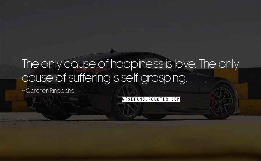 Garchen Rinpoche Quotes: The only cause of happiness is love. The only cause of suffering is self grasping.