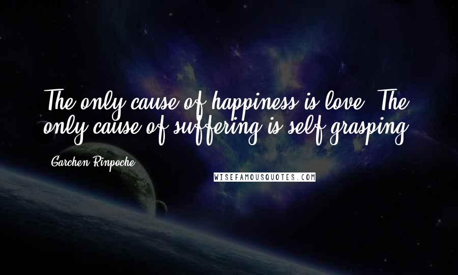 Garchen Rinpoche Quotes: The only cause of happiness is love. The only cause of suffering is self grasping.