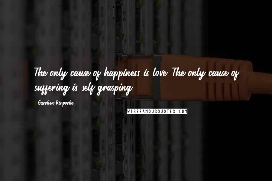 Garchen Rinpoche Quotes: The only cause of happiness is love. The only cause of suffering is self grasping.