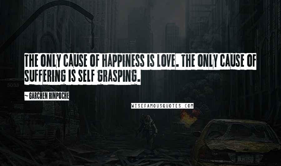 Garchen Rinpoche Quotes: The only cause of happiness is love. The only cause of suffering is self grasping.