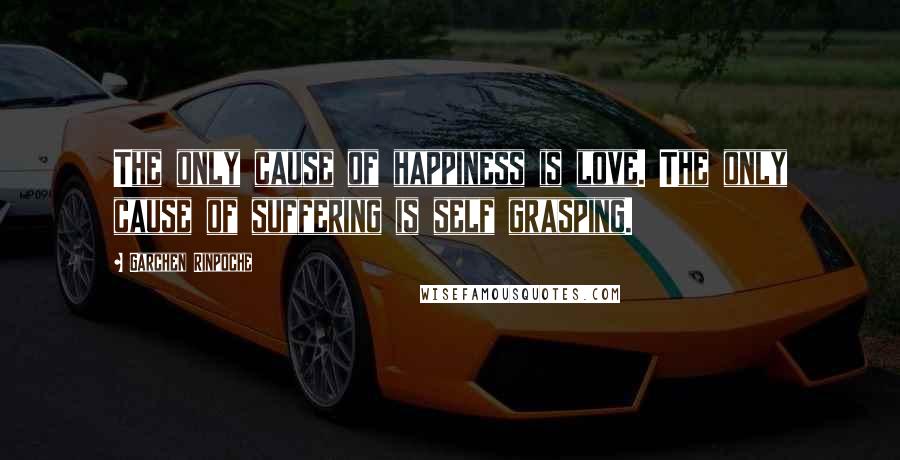 Garchen Rinpoche Quotes: The only cause of happiness is love. The only cause of suffering is self grasping.