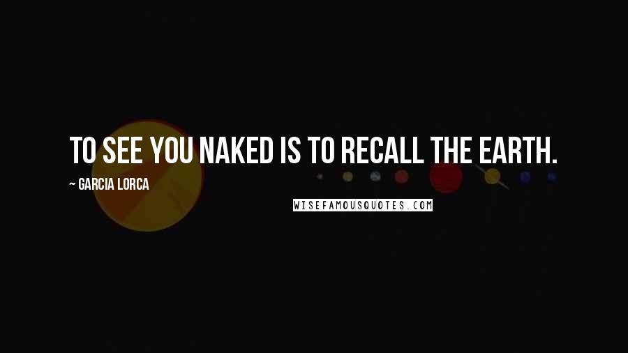Garcia Lorca Quotes: To see you naked is to recall the Earth.