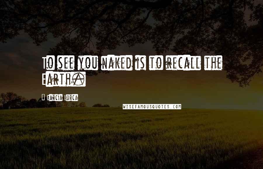 Garcia Lorca Quotes: To see you naked is to recall the Earth.
