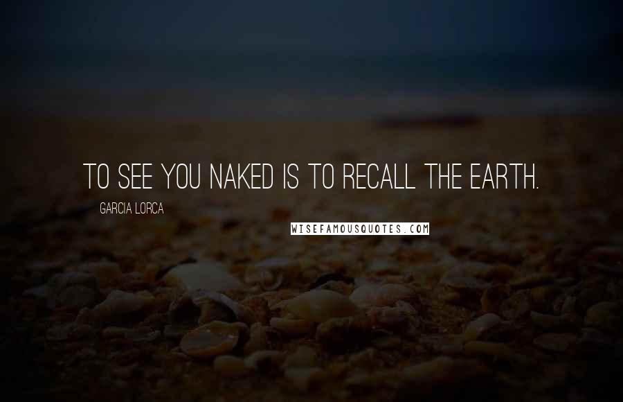 Garcia Lorca Quotes: To see you naked is to recall the Earth.