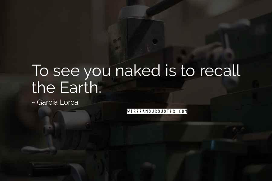 Garcia Lorca Quotes: To see you naked is to recall the Earth.