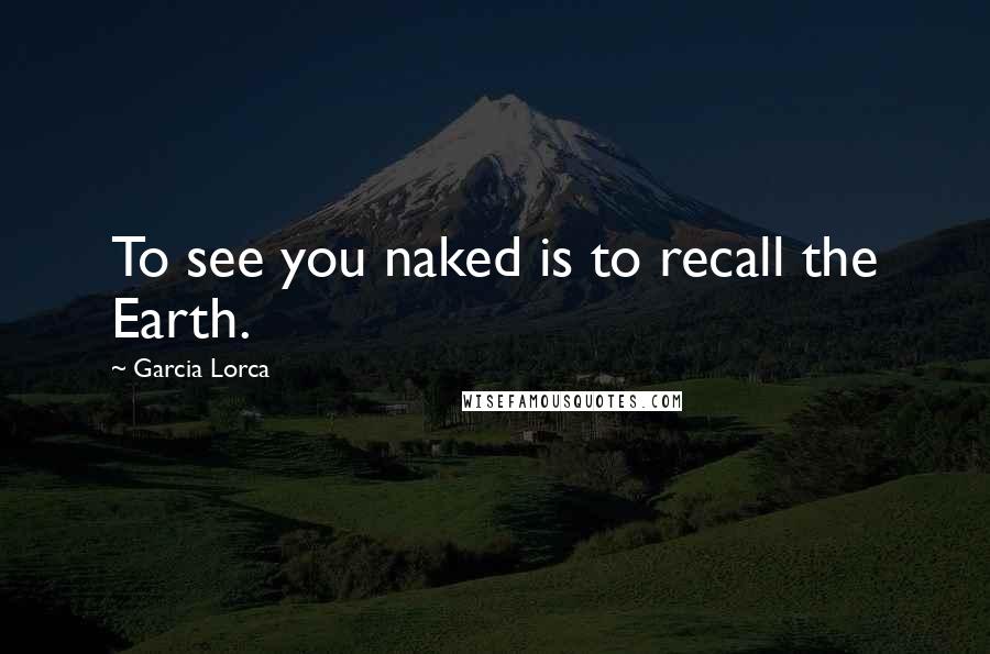 Garcia Lorca Quotes: To see you naked is to recall the Earth.