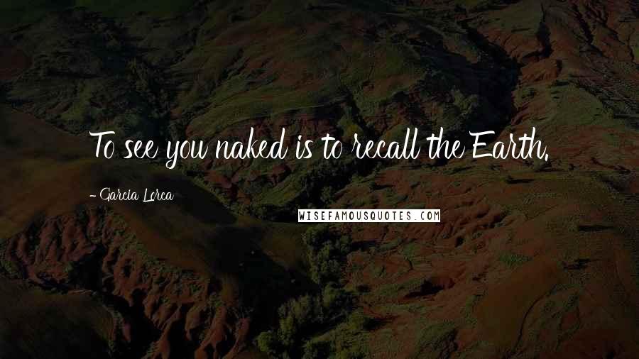 Garcia Lorca Quotes: To see you naked is to recall the Earth.