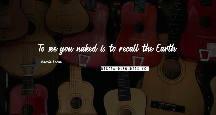 Garcia Lorca Quotes: To see you naked is to recall the Earth.
