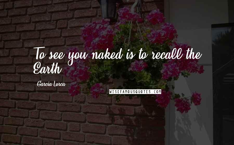 Garcia Lorca Quotes: To see you naked is to recall the Earth.