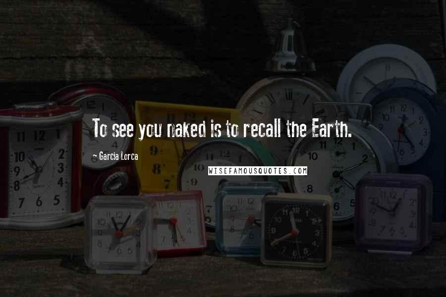 Garcia Lorca Quotes: To see you naked is to recall the Earth.