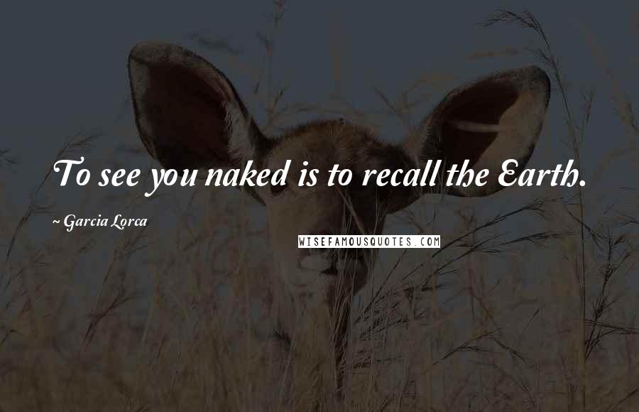 Garcia Lorca Quotes: To see you naked is to recall the Earth.