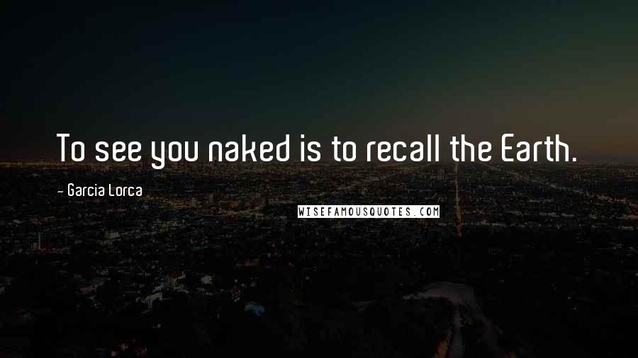 Garcia Lorca Quotes: To see you naked is to recall the Earth.