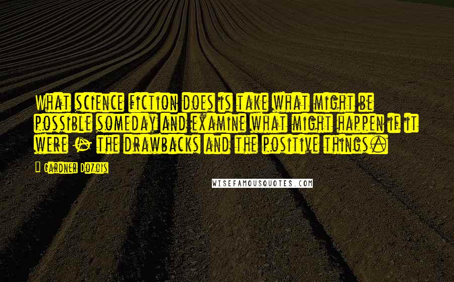 Gardner Dozois Quotes: What science fiction does is take what might be possible someday and examine what might happen if it were - the drawbacks and the positive things.