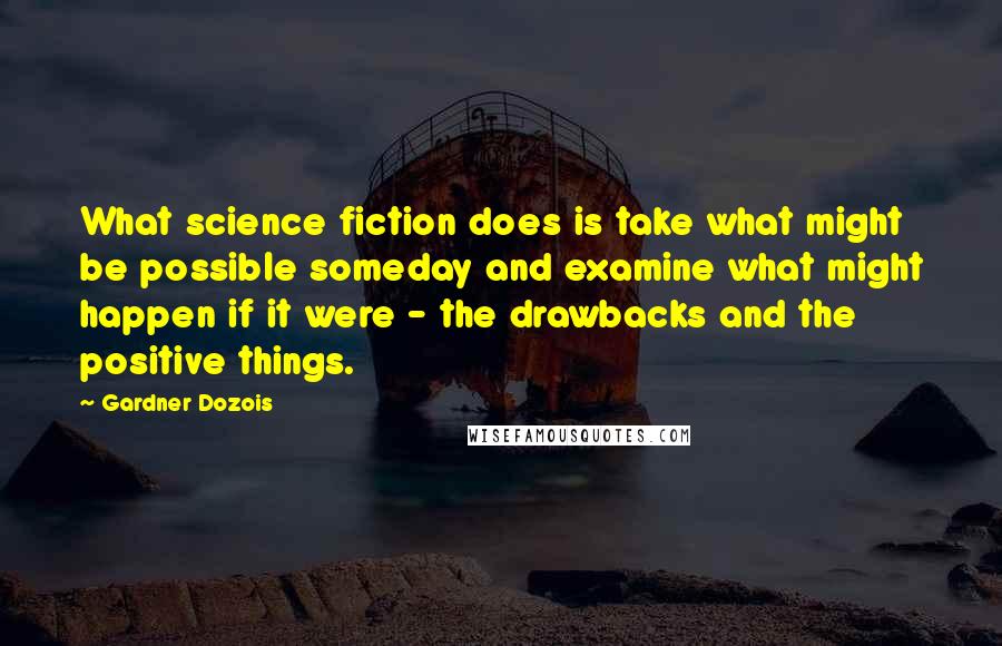 Gardner Dozois Quotes: What science fiction does is take what might be possible someday and examine what might happen if it were - the drawbacks and the positive things.