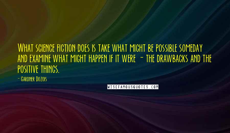 Gardner Dozois Quotes: What science fiction does is take what might be possible someday and examine what might happen if it were - the drawbacks and the positive things.