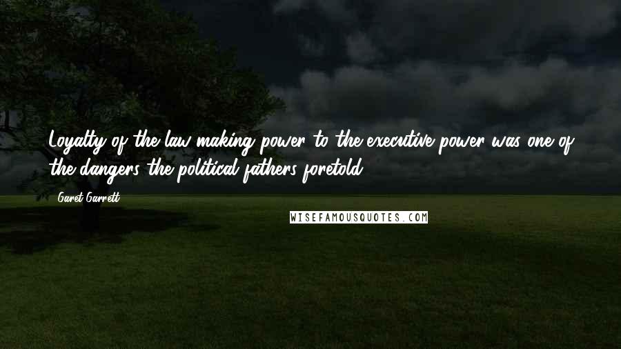 Garet Garrett Quotes: Loyalty of the law-making power to the executive power was one of the dangers the political fathers foretold.