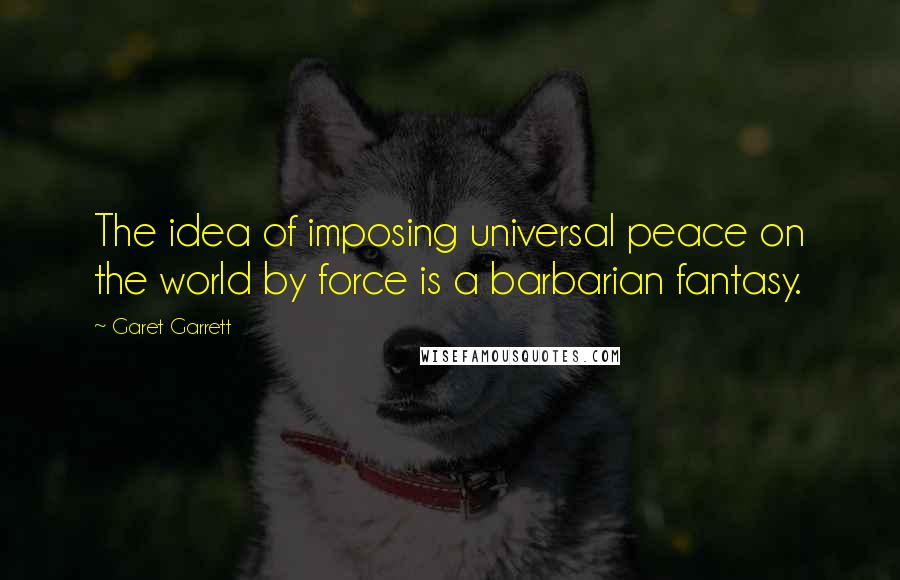 Garet Garrett Quotes: The idea of imposing universal peace on the world by force is a barbarian fantasy.