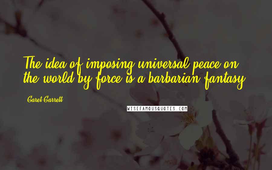 Garet Garrett Quotes: The idea of imposing universal peace on the world by force is a barbarian fantasy.