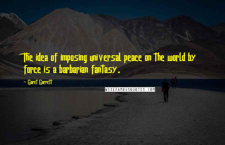 Garet Garrett Quotes: The idea of imposing universal peace on the world by force is a barbarian fantasy.