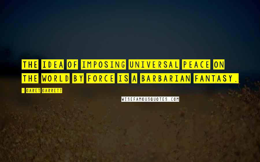 Garet Garrett Quotes: The idea of imposing universal peace on the world by force is a barbarian fantasy.