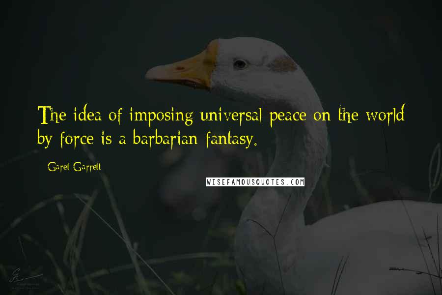 Garet Garrett Quotes: The idea of imposing universal peace on the world by force is a barbarian fantasy.