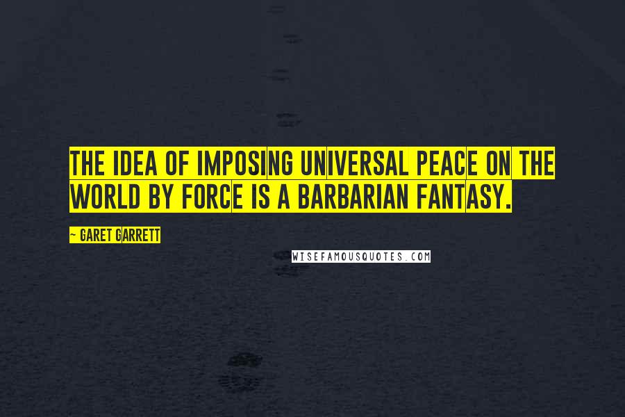 Garet Garrett Quotes: The idea of imposing universal peace on the world by force is a barbarian fantasy.