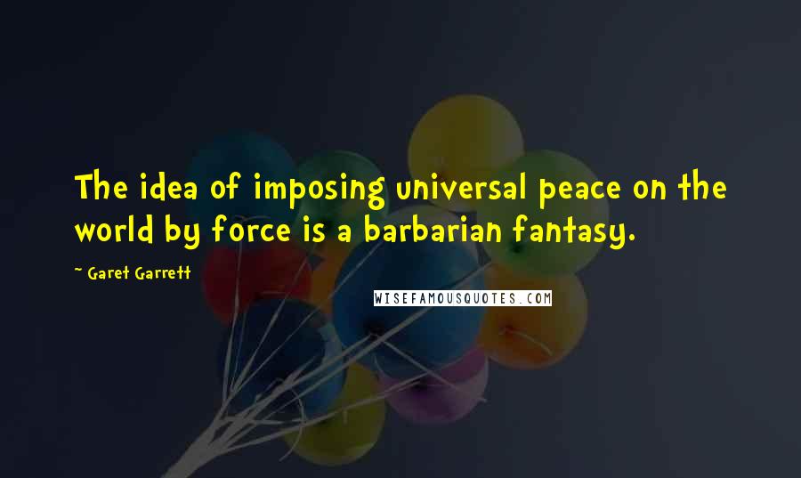 Garet Garrett Quotes: The idea of imposing universal peace on the world by force is a barbarian fantasy.