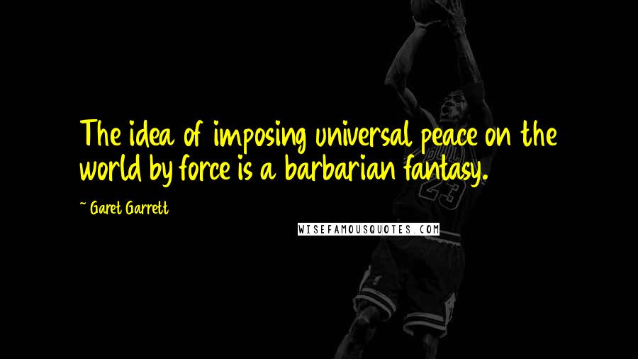 Garet Garrett Quotes: The idea of imposing universal peace on the world by force is a barbarian fantasy.