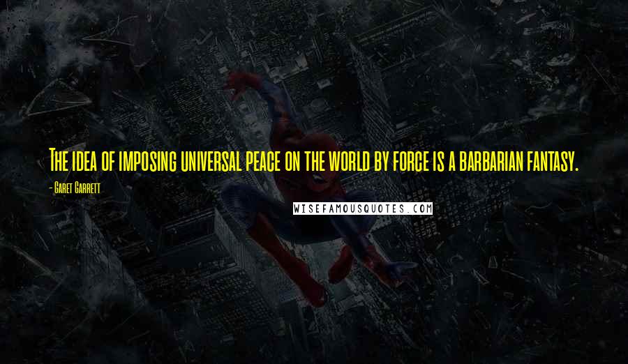 Garet Garrett Quotes: The idea of imposing universal peace on the world by force is a barbarian fantasy.