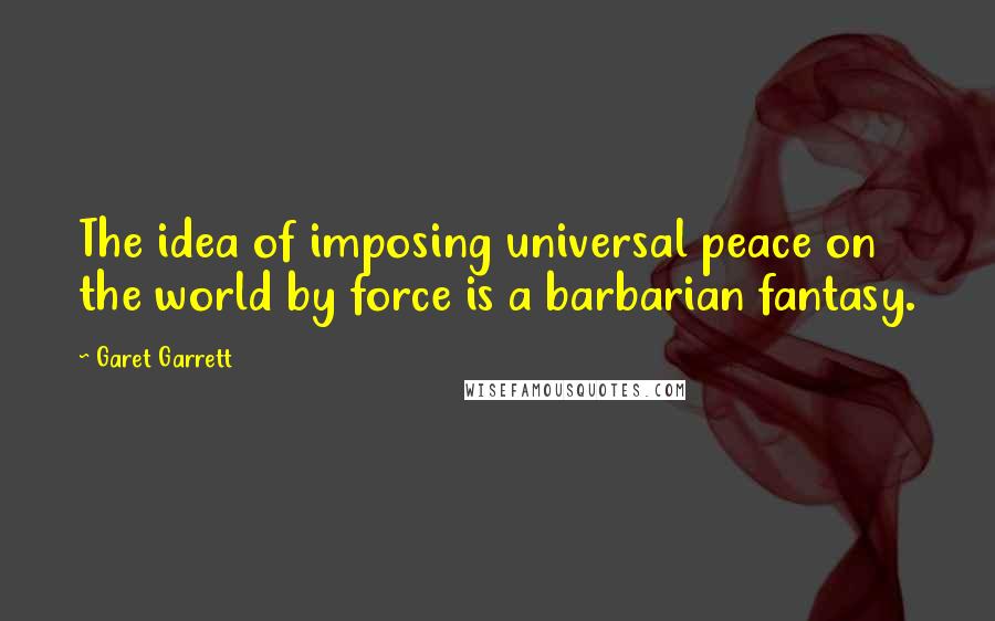 Garet Garrett Quotes: The idea of imposing universal peace on the world by force is a barbarian fantasy.