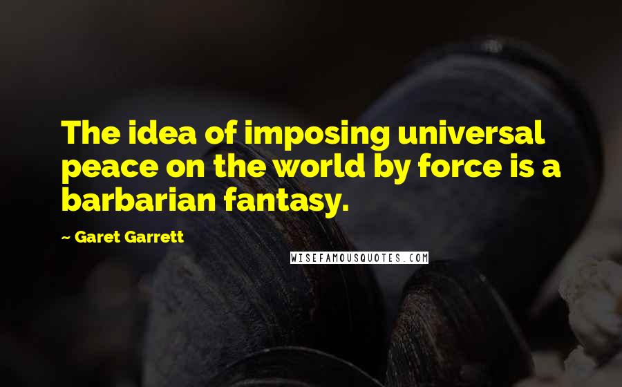 Garet Garrett Quotes: The idea of imposing universal peace on the world by force is a barbarian fantasy.