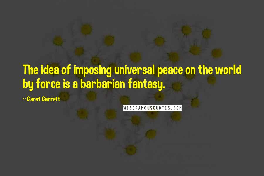 Garet Garrett Quotes: The idea of imposing universal peace on the world by force is a barbarian fantasy.