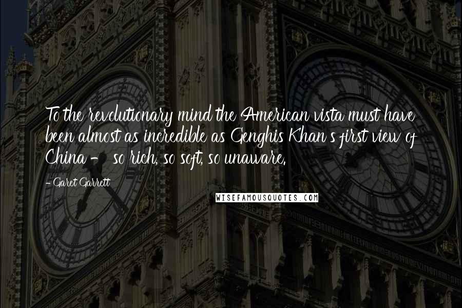 Garet Garrett Quotes: To the revolutionary mind the American vista must have been almost as incredible as Genghis Khan's first view of China - so rich, so soft, so unaware.