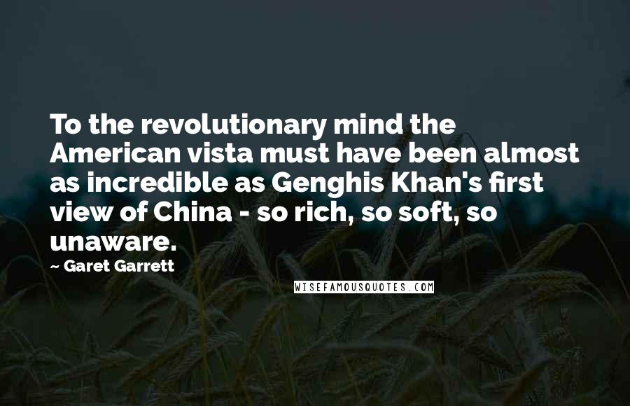 Garet Garrett Quotes: To the revolutionary mind the American vista must have been almost as incredible as Genghis Khan's first view of China - so rich, so soft, so unaware.