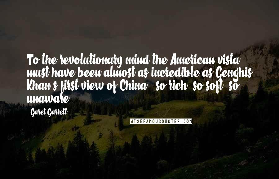 Garet Garrett Quotes: To the revolutionary mind the American vista must have been almost as incredible as Genghis Khan's first view of China - so rich, so soft, so unaware.