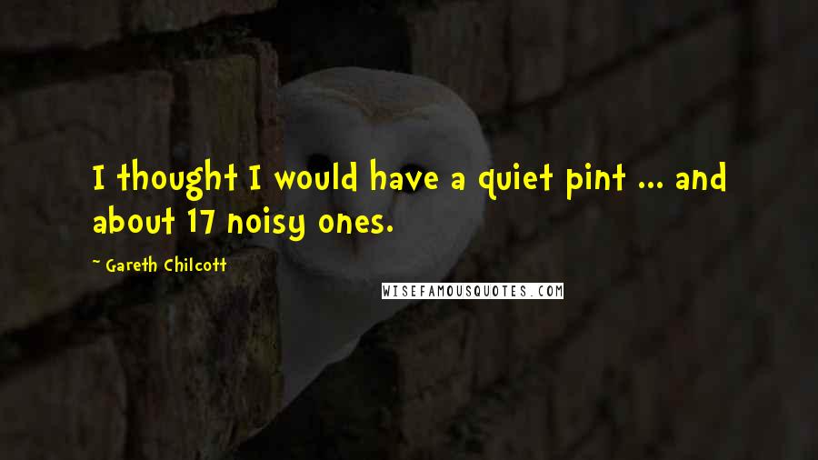 Gareth Chilcott Quotes: I thought I would have a quiet pint ... and about 17 noisy ones.