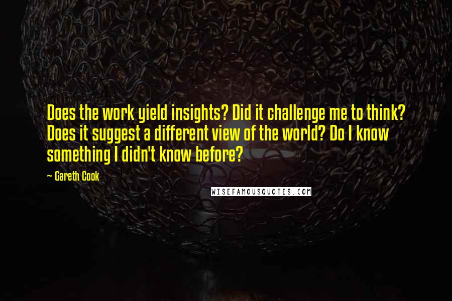 Gareth Cook Quotes: Does the work yield insights? Did it challenge me to think? Does it suggest a different view of the world? Do I know something I didn't know before?