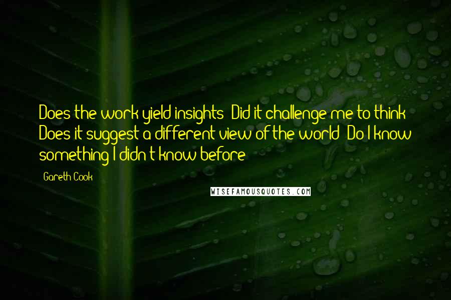 Gareth Cook Quotes: Does the work yield insights? Did it challenge me to think? Does it suggest a different view of the world? Do I know something I didn't know before?