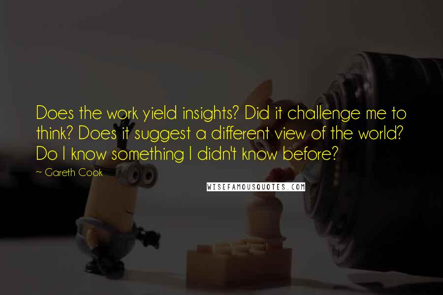 Gareth Cook Quotes: Does the work yield insights? Did it challenge me to think? Does it suggest a different view of the world? Do I know something I didn't know before?