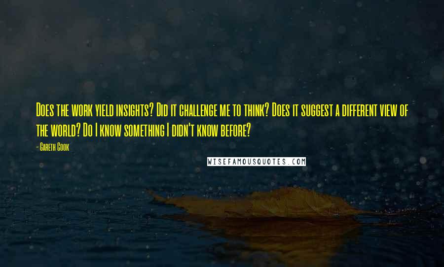 Gareth Cook Quotes: Does the work yield insights? Did it challenge me to think? Does it suggest a different view of the world? Do I know something I didn't know before?