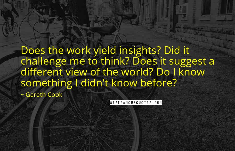 Gareth Cook Quotes: Does the work yield insights? Did it challenge me to think? Does it suggest a different view of the world? Do I know something I didn't know before?